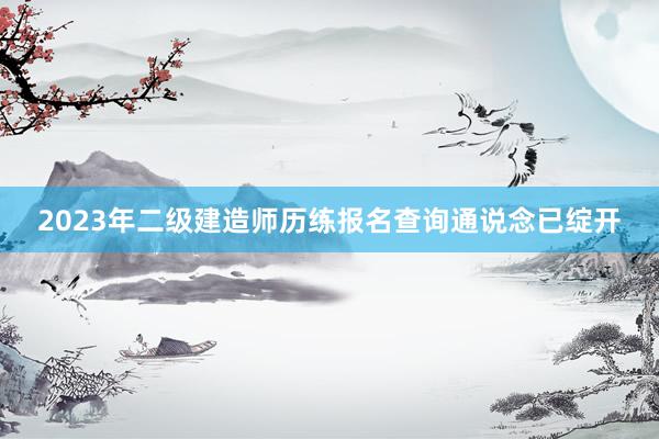 2023年二级建造师历练报名查询通说念已绽开
