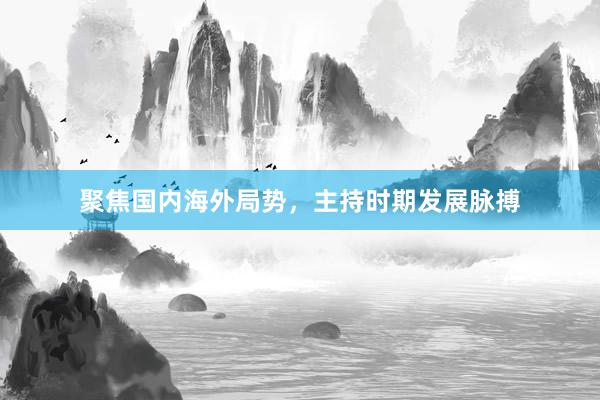 聚焦国内海外局势，主持时期发展脉搏