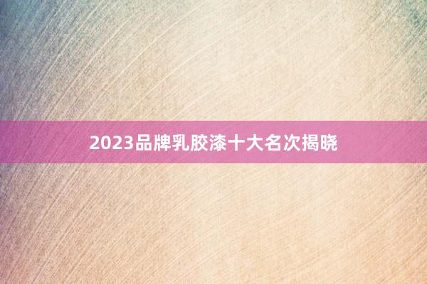 2023品牌乳胶漆十大名次揭晓