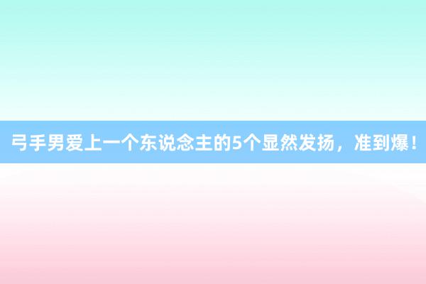 弓手男爱上一个东说念主的5个显然发扬，准到爆！